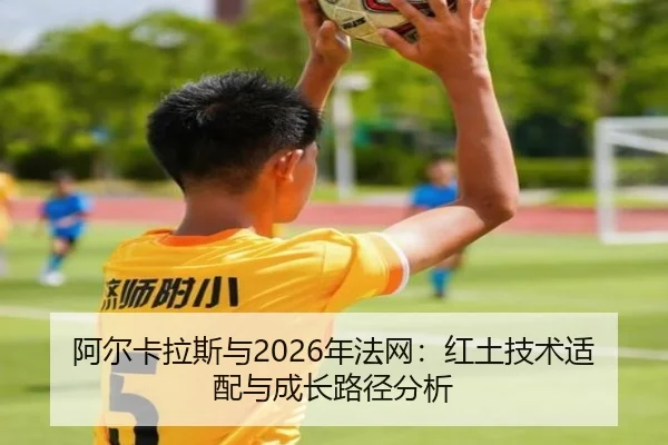 阿尔卡拉斯与2026年法网：红土技术适配与成长路径分析